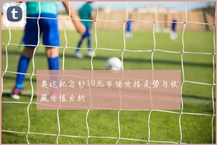 奥运纪念钞10元市场价格走势与收藏价值分析