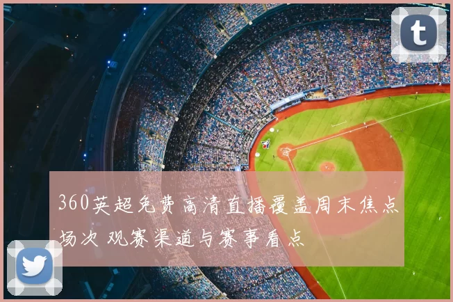 360英超免费高清直播覆盖周末焦点场次 观赛渠道与赛事看点