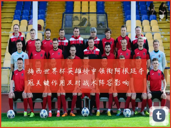 梅西世界杯英雄榜中领衔阿根廷夺冠关键作用及对战术阵容影响