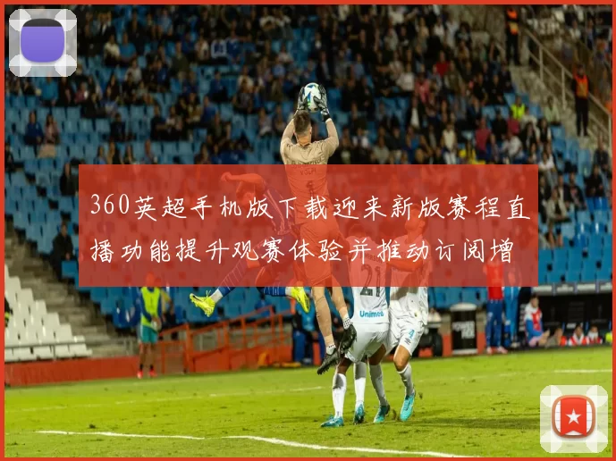 360英超手机版下载迎来新版赛程直播功能提升观赛体验并推动订阅增长
