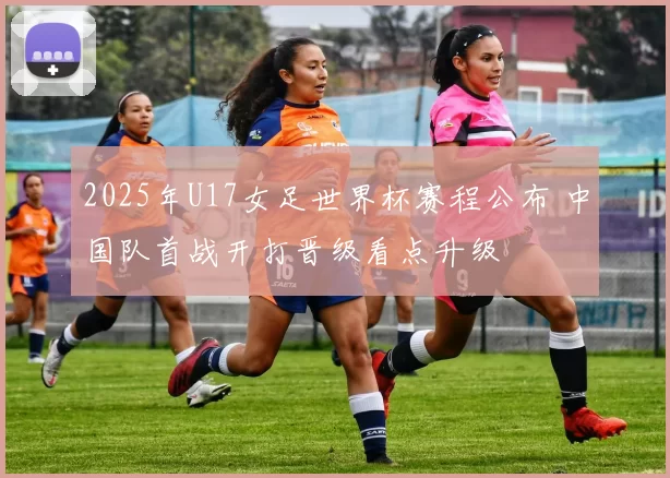 2025年U17女足世界杯赛程公布 中国队首战开打晋级看点升级