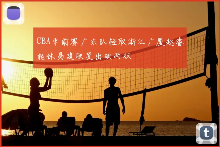 CBA季前赛广东队轻取浙江广厦赵睿轮休易建联复出砍两双