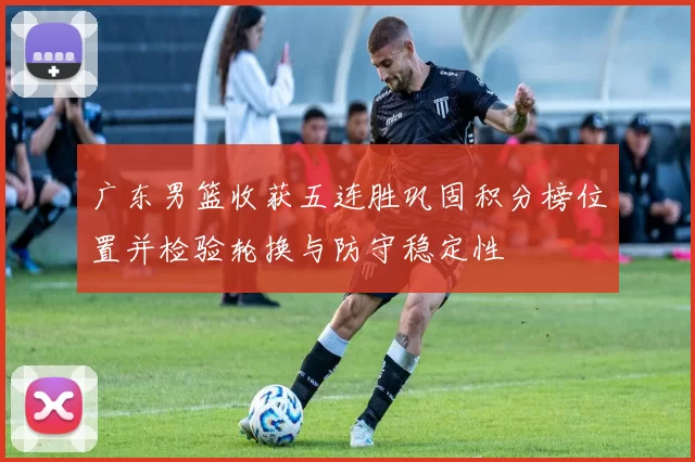 广东男篮收获五连胜巩固积分榜位置并检验轮换与防守稳定性