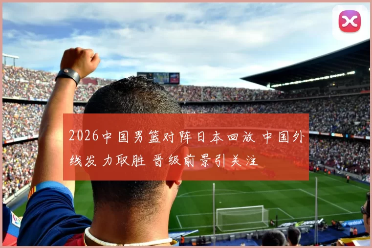 2026中国男篮对阵日本回放 中国外线发力取胜 晋级前景引关注