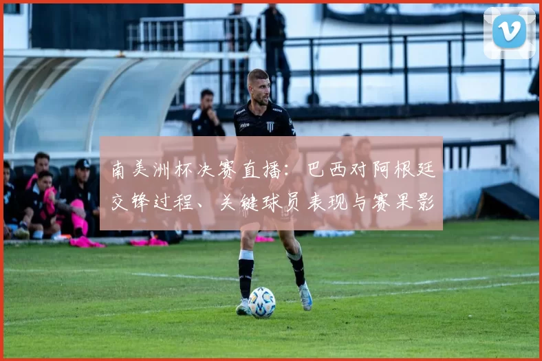 南美洲杯决赛直播：巴西对阿根廷交锋过程、关键球员表现与赛果影响