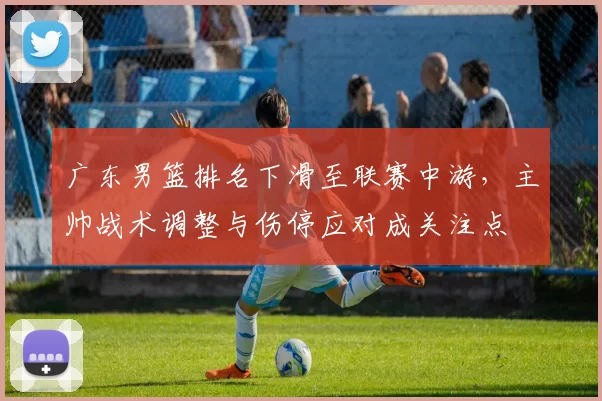 广东男篮排名下滑至联赛中游，主帅战术调整与伤停应对成关注点