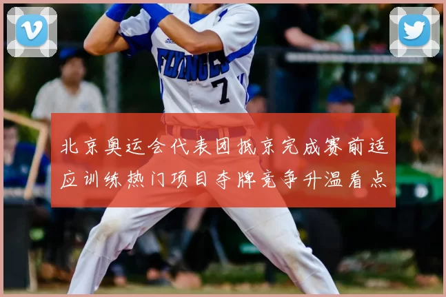 北京奥运会代表团抵京完成赛前适应训练热门项目夺牌竞争升温看点