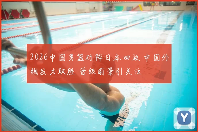 2026中国男篮对阵日本回放 中国外线发力取胜 晋级前景引关注