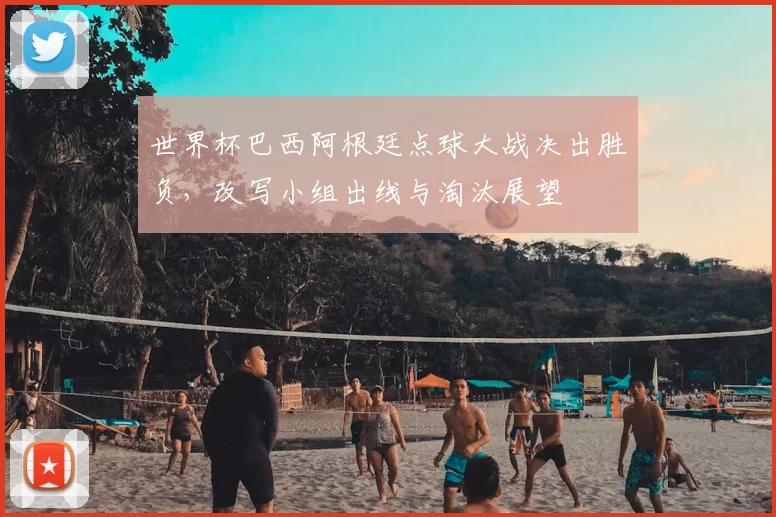 世界杯巴西阿根廷点球大战决出胜负，改写小组出线与淘汰展望