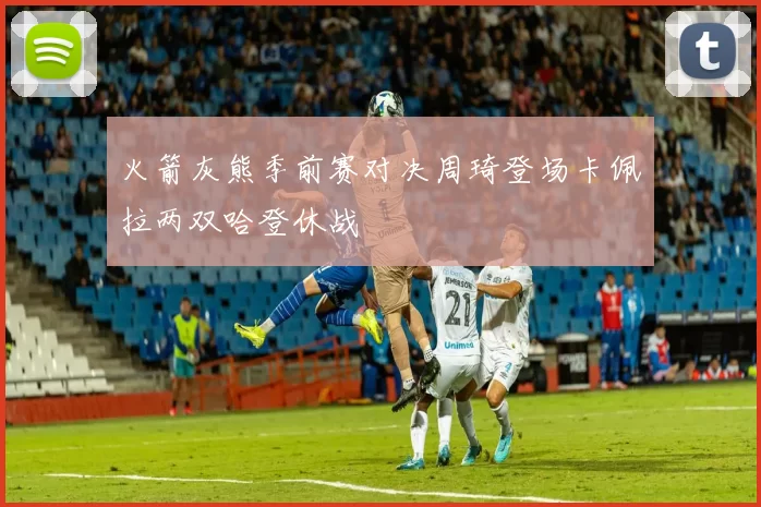 火箭灰熊季前赛对决周琦登场卡佩拉两双哈登休战
