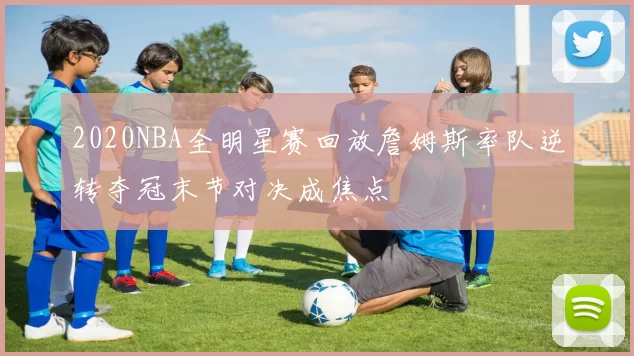 2020NBA全明星赛回放詹姆斯率队逆转夺冠末节对决成焦点