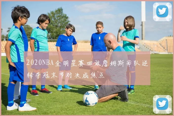 2020NBA全明星赛回放詹姆斯率队逆转夺冠末节对决成焦点