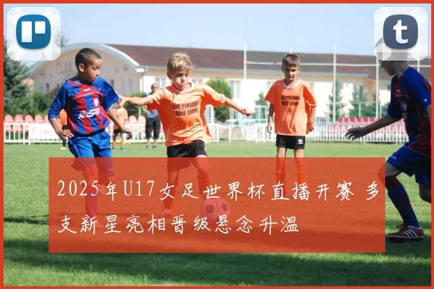 2025年U17女足世界杯直播开赛 多支新星亮相晋级悬念升温