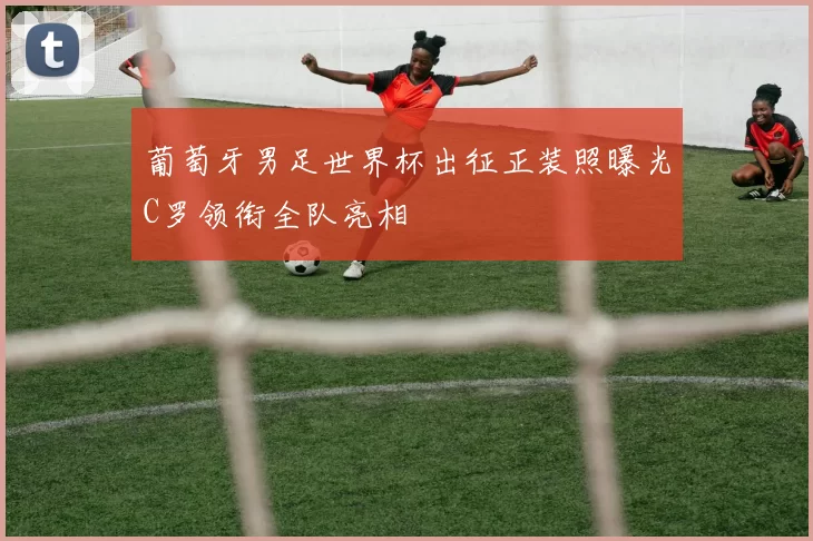 葡萄牙男足世界杯出征正装照曝光C罗领衔全队亮相