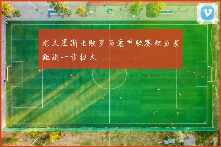 尤文图斯击败罗马意甲联赛积分差距进一步拉大