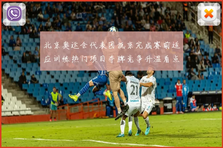 北京奥运会代表团抵京完成赛前适应训练热门项目夺牌竞争升温看点