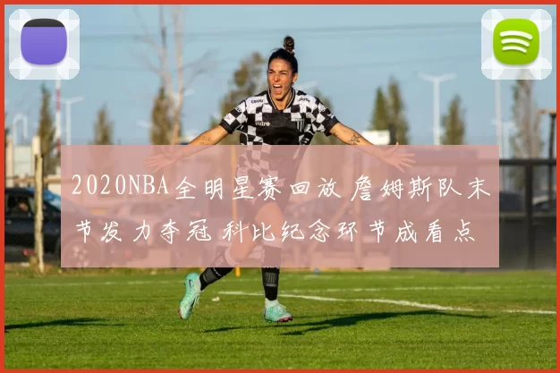 2020NBA全明星赛回放 詹姆斯队末节发力夺冠 科比纪念环节成看点