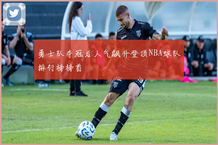 勇士队夺冠后人气飙升登顶NBA球队排行榜榜首